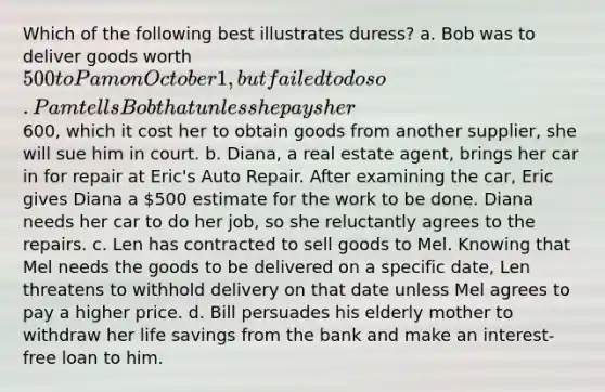 Which of the following best illustrates duress? a. Bob was to deliver goods worth 500 to Pam on October 1, but failed to do so. Pam tells Bob that unless he pays her600, which it cost her to obtain goods from another supplier, she will sue him in court. b. Diana, a real estate agent, brings her car in for repair at Eric's Auto Repair. After examining the car, Eric gives Diana a 500 estimate for the work to be done. Diana needs her car to do her job, so she reluctantly agrees to the repairs. c. Len has contracted to sell goods to Mel. Knowing that Mel needs the goods to be delivered on a specific date, Len threatens to withhold delivery on that date unless Mel agrees to pay a higher price. d. Bill persuades his elderly mother to withdraw her life savings from the bank and make an interest-free loan to him.