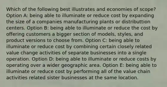 Which of the following best illustrates and economies of scope? Option A: being able to illuminate or reduce cost by expanding the size of a companies manufacturing plants or distributtion centers. Option B: being able to illuminate or reduce the cost by offering customers a bigger section of models, styles, and product versions to choose from. Option C: being able to illuminate or reduce cost by combining certain closely related value change activities of separate businesses into a single operation. Option D: being able to illuminate or reduce costs by operating over a wider geographic area. Option E: being able to illuminate or reduce cost by performing all of the value chain activities related sister businesses at the same location.