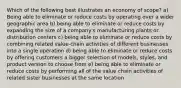 Which of the following best illustrates an economy of scope? a) Being able to eliminate or reduce costs by operating over a wider geographic area b) being able to eliminate or reduce costs by expanding the size of a company's manufacturing plants or distribution centers c) being able to eliminate or reduce costs by combining related value-chain activities of different businesses into a single operation d) being able to eliminate or reduce costs by offering customers a bigger selection of models, styles, and product version to choose from e) being able to eliminate or reduce costs by performing all of the value chain activities of related sister businesses at the same location