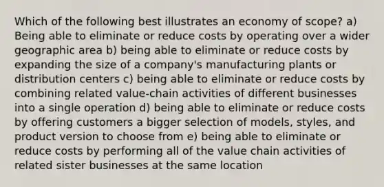 Which of the following best illustrates an economy of scope? a) Being able to eliminate or reduce costs by operating over a wider geographic area b) being able to eliminate or reduce costs by expanding the size of a company's manufacturing plants or distribution centers c) being able to eliminate or reduce costs by combining related value-chain activities of different businesses into a single operation d) being able to eliminate or reduce costs by offering customers a bigger selection of models, styles, and product version to choose from e) being able to eliminate or reduce costs by performing all of the value chain activities of related sister businesses at the same location