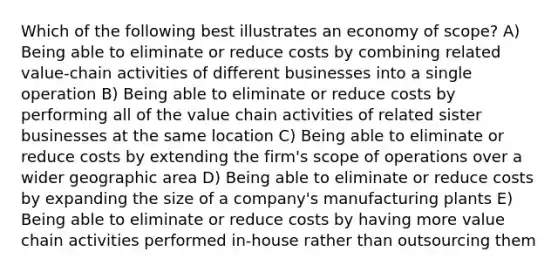 Which of the following best illustrates an economy of scope? A) Being able to eliminate or reduce costs by combining related value-chain activities of different businesses into a single operation B) Being able to eliminate or reduce costs by performing all of the value chain activities of related sister businesses at the same location C) Being able to eliminate or reduce costs by extending the firm's scope of operations over a wider geographic area D) Being able to eliminate or reduce costs by expanding the size of a company's manufacturing plants E) Being able to eliminate or reduce costs by having more value chain activities performed in-house rather than outsourcing them