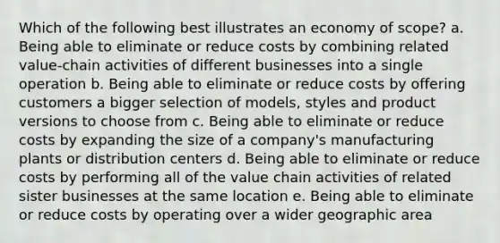 Which of the following best illustrates an economy of scope? a. Being able to eliminate or reduce costs by combining related value-chain activities of different businesses into a single operation b. Being able to eliminate or reduce costs by offering customers a bigger selection of models, styles and product versions to choose from c. Being able to eliminate or reduce costs by expanding the size of a company's manufacturing plants or distribution centers d. Being able to eliminate or reduce costs by performing all of the value chain activities of related sister businesses at the same location e. Being able to eliminate or reduce costs by operating over a wider geographic area