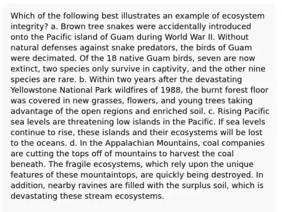 Which of the following best illustrates an example of ecosystem integrity? a. Brown tree snakes were accidentally introduced onto the Pacific island of Guam during World War II. Without natural defenses against snake predators, the birds of Guam were decimated. Of the 18 native Guam birds, seven are now extinct, two species only survive in captivity, and the other nine species are rare. b. Within two years after the devastating Yellowstone National Park wildfires of 1988, the burnt forest floor was covered in new grasses, flowers, and young trees taking advantage of the open regions and enriched soil. c. Rising Pacific sea levels are threatening low islands in the Pacific. If sea levels continue to rise, these islands and their ecosystems will be lost to the oceans. d. In the Appalachian Mountains, coal companies are cutting the tops off of mountains to harvest the coal beneath. The fragile ecosystems, which rely upon the unique features of these mountaintops, are quickly being destroyed. In addition, nearby ravines are filled with the surplus soil, which is devastating these stream ecosystems.