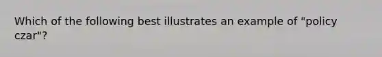 Which of the following best illustrates an example of "policy czar"?