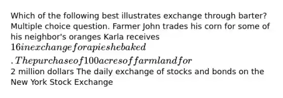 Which of the following best illustrates exchange through barter? Multiple choice question. Farmer John trades his corn for some of his neighbor's oranges Karla receives 16 in exchange for a pie she baked. The purchase of 100 acres of farmland for2 million dollars The daily exchange of stocks and bonds on the New York Stock Exchange