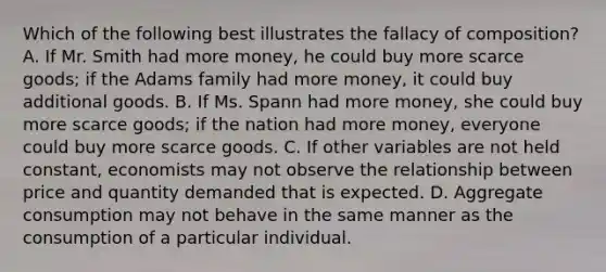 Which of the following best illustrates the fallacy of composition? A. If Mr. Smith had more money, he could buy more scarce goods; if the Adams family had more money, it could buy additional goods. B. If Ms. Spann had more money, she could buy more scarce goods; if the nation had more money, everyone could buy more scarce goods. C. If other variables are not held constant, economists may not observe the relationship between price and quantity demanded that is expected. D. Aggregate consumption may not behave in the same manner as the consumption of a particular individual.