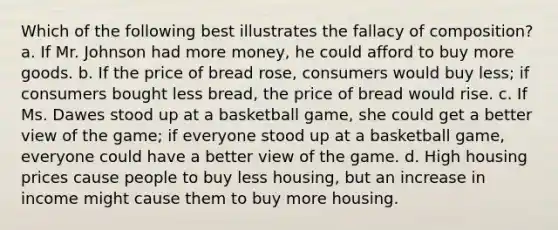 Which of the following best illustrates the fallacy of composition? a. If Mr. Johnson had more money, he could afford to buy more goods. b. If the price of bread rose, consumers would buy less; if consumers bought less bread, the price of bread would rise. c. If Ms. Dawes stood up at a basketball game, she could get a better view of the game; if everyone stood up at a basketball game, everyone could have a better view of the game. d. High housing prices cause people to buy less housing, but an increase in income might cause them to buy more housing.