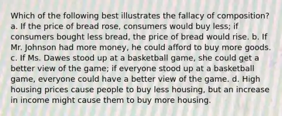 Which of the following best illustrates the fallacy of composition? a. If the price of bread rose, consumers would buy less; if consumers bought less bread, the price of bread would rise. b. If Mr. Johnson had more money, he could afford to buy more goods. c. If Ms. Dawes stood up at a basketball game, she could get a better view of the game; if everyone stood up at a basketball game, everyone could have a better view of the game. d. High housing prices cause people to buy less housing, but an increase in income might cause them to buy more housing.