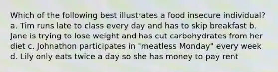 Which of the following best illustrates a food insecure individual? a. Tim runs late to class every day and has to skip breakfast b. Jane is trying to lose weight and has cut carbohydrates from her diet c. Johnathon participates in "meatless Monday" every week d. Lily only eats twice a day so she has money to pay rent