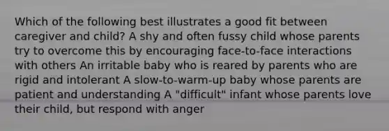 Which of the following best illustrates a good fit between caregiver and child? A shy and often fussy child whose parents try to overcome this by encouraging face-to-face interactions with others An irritable baby who is reared by parents who are rigid and intolerant A slow-to-warm-up baby whose parents are patient and understanding A "difficult" infant whose parents love their child, but respond with anger