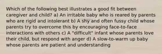 Which of the following best illustrates a good fit between caregiver and child? a) An irritable baby who is reared by parents who are rigid and intolerant b) A shy and often fussy child whose parents try to overcome this by encouraging face-to-face interactions with others c) A "difficult" infant whose parents love their child, but respond with anger d) A slow-to-warm up baby whose parents are patient and understanding