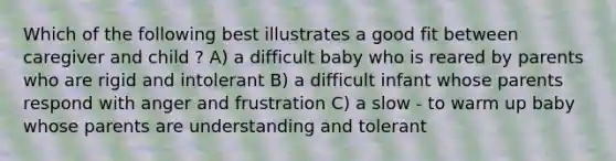 Which of the following best illustrates a good fit between caregiver and child ? A) a difficult baby who is reared by parents who are rigid and intolerant B) a difficult infant whose parents respond with anger and frustration C) a slow - to warm up baby whose parents are understanding and tolerant