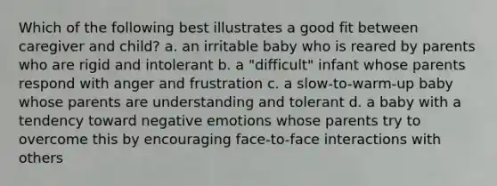 Which of the following best illustrates a good fit between caregiver and child? a. an irritable baby who is reared by parents who are rigid and intolerant b. a "difficult" infant whose parents respond with anger and frustration c. a slow-to-warm-up baby whose parents are understanding and tolerant d. a baby with a tendency toward negative emotions whose parents try to overcome this by encouraging face-to-face interactions with others