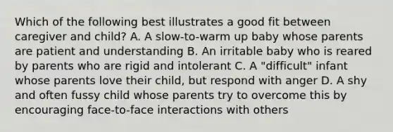 Which of the following best illustrates a good fit between caregiver and child? A. A slow-to-warm up baby whose parents are patient and understanding B. An irritable baby who is reared by parents who are rigid and intolerant C. A "difficult" infant whose parents love their child, but respond with anger D. A shy and often fussy child whose parents try to overcome this by encouraging face-to-face interactions with others