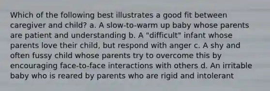 Which of the following best illustrates a good fit between caregiver and child? a. A slow-to-warm up baby whose parents are patient and understanding b. A "difficult" infant whose parents love their child, but respond with anger c. A shy and often fussy child whose parents try to overcome this by encouraging face-to-face interactions with others d. An irritable baby who is reared by parents who are rigid and intolerant