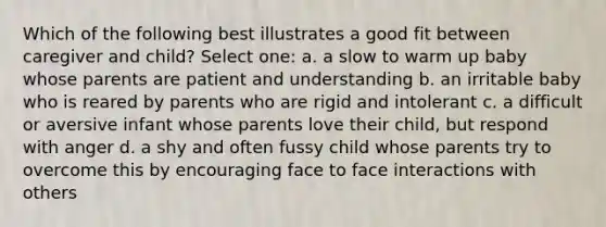 Which of the following best illustrates a good fit between caregiver and child? Select one: a. a slow to warm up baby whose parents are patient and understanding b. an irritable baby who is reared by parents who are rigid and intolerant c. a difficult or aversive infant whose parents love their child, but respond with anger d. a shy and often fussy child whose parents try to overcome this by encouraging face to face interactions with others