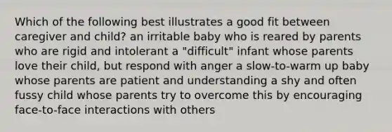 Which of the following best illustrates a good fit between caregiver and child? an irritable baby who is reared by parents who are rigid and intolerant a "difficult" infant whose parents love their child, but respond with anger a slow-to-warm up baby whose parents are patient and understanding a shy and often fussy child whose parents try to overcome this by encouraging face-to-face interactions with others