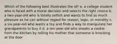 Which of the following best illustrates the id? a. a college student who is faced with a moral decision and selects the right choice b. a two-year-old who is totally selfish and wants to find as much pleasure as he can without regard for reason, logic, or morality c. a six-year-old who wants a toy and finds a way to manipulate her grandparents to buy it d. a ten-year-old who sneaks a cookie from the kitchen by telling his mother that someone is knocking at the door