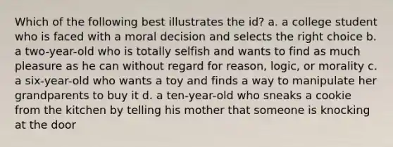 Which of the following best illustrates the id? a. a college student who is faced with a moral decision and selects the right choice b. a two-year-old who is totally selfish and wants to find as much pleasure as he can without regard for reason, logic, or morality c. a six-year-old who wants a toy and finds a way to manipulate her grandparents to buy it d. a ten-year-old who sneaks a cookie from the kitchen by telling his mother that someone is knocking at the door