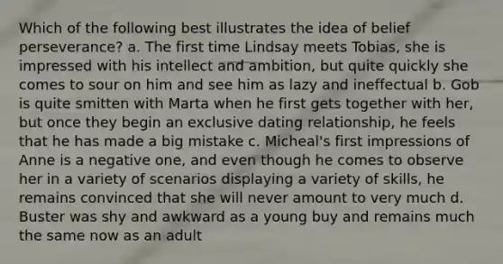 Which of the following best illustrates the idea of belief perseverance? a. The first time Lindsay meets Tobias, she is impressed with his intellect and ambition, but quite quickly she comes to sour on him and see him as lazy and ineffectual b. Gob is quite smitten with Marta when he first gets together with her, but once they begin an exclusive dating relationship, he feels that he has made a big mistake c. Micheal's first impressions of Anne is a negative one, and even though he comes to observe her in a variety of scenarios displaying a variety of skills, he remains convinced that she will never amount to very much d. Buster was shy and awkward as a young buy and remains much the same now as an adult