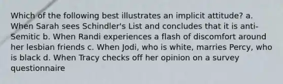 Which of the following best illustrates an implicit attitude? a. When Sarah sees Schindler's List and concludes that it is anti-Semitic b. When Randi experiences a flash of discomfort around her lesbian friends c. When Jodi, who is white, marries Percy, who is black d. When Tracy checks off her opinion on a survey questionnaire