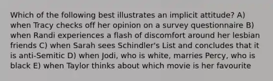 Which of the following best illustrates an implicit attitude? A) when Tracy checks off her opinion on a survey questionnaire B) when Randi experiences a flash of discomfort around her lesbian friends C) when Sarah sees Schindler's List and concludes that it is anti-Semitic D) when Jodi, who is white, marries Percy, who is black E) when Taylor thinks about which movie is her favourite