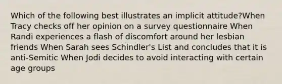 Which of the following best illustrates an implicit attitude?When Tracy checks off her opinion on a survey questionnaire When Randi experiences a flash of discomfort around her lesbian friends When Sarah sees Schindler's List and concludes that it is anti-Semitic When Jodi decides to avoid interacting with certain age groups