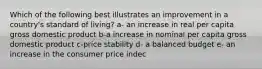 Which of the following best illustrates an improvement in a country's standard of living? a- an increase in real per capita gross domestic product b-a increase in nominal per capita gross domestic product c-price stability d- a balanced budget e- an increase in the consumer price indec