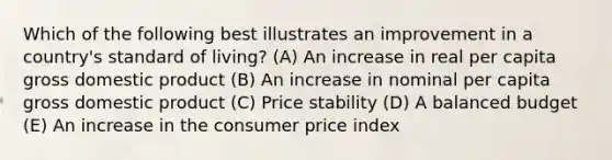 Which of the following best illustrates an improvement in a country's standard of living? (A) An increase in real per capita gross domestic product (B) An increase in nominal per capita gross domestic product (C) Price stability (D) A balanced budget (E) An increase in the consumer price index