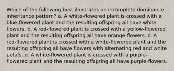 Which of the following best illustrates an incomplete dominance inheritance pattern? a. A white-flowered plant is crossed with a blue-flowered plant and the resulting offspring all have white-flowers. b. A red-flowered plant is crossed with a yellow-flowered plant and the resulting offspring all have orange-flowers. c. A red-flowered plant is crossed with a white-flowered plant and the resulting offspring all have flowers with alternating red and white petals. d. A white-flowered plant is crossed with a purple-flowered plant and the resulting offspring all have purple-flowers.