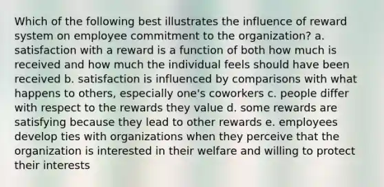 Which of the following best illustrates the influence of reward system on employee commitment to the organization? a. satisfaction with a reward is a function of both how much is received and how much the individual feels should have been received b. satisfaction is influenced by comparisons with what happens to others, especially one's coworkers c. people differ with respect to the rewards they value d. some rewards are satisfying because they lead to other rewards e. employees develop ties with organizations when they perceive that the organization is interested in their welfare and willing to protect their interests