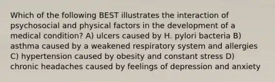 Which of the following BEST illustrates the interaction of psychosocial and physical factors in the development of a medical condition? A) ulcers caused by H. pylori bacteria B) asthma caused by a weakened respiratory system and allergies C) hypertension caused by obesity and constant stress D) chronic headaches caused by feelings of depression and anxiety