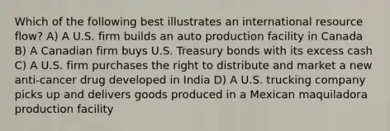 Which of the following best illustrates an international resource flow? A) A U.S. firm builds an auto production facility in Canada B) A Canadian firm buys U.S. Treasury bonds with its excess cash C) A U.S. firm purchases the right to distribute and market a new anti-cancer drug developed in India D) A U.S. trucking company picks up and delivers goods produced in a Mexican maquiladora production facility