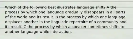 Which of the following best illustrates language shift? A the process by which one language gradually disappears in all parts of the world and its result. B the process by which one language displaces another in the linguistic repertoire of a community and its result. C the process by which a speaker sometimes shifts to another language while interaction.