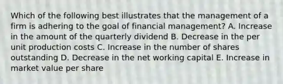 Which of the following best illustrates that the management of a firm is adhering to the goal of financial management? A. Increase in the amount of the quarterly dividend B. Decrease in the per unit production costs C. Increase in the number of shares outstanding D. Decrease in the net working capital E. Increase in market value per share