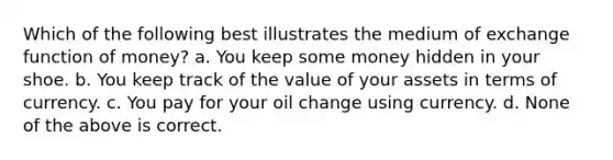 Which of the following best illustrates the medium of exchange function of money? a. You keep some money hidden in your shoe. b. You keep track of the value of your assets in terms of currency. c. You pay for your oil change using currency. d. None of the above is correct.