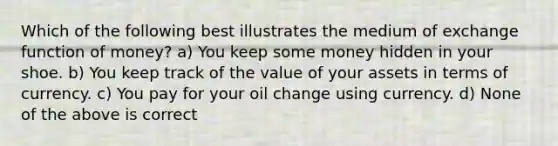 Which of the following best illustrates the medium of exchange function of money? a) You keep some money hidden in your shoe. b) You keep track of the value of your assets in terms of currency. c) You pay for your oil change using currency. d) None of the above is correct