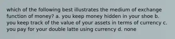 which of the following best illustrates the medium of exchange function of money? a. you keep money hidden in your shoe b. you keep track of the value of your assets in terms of currency c. you pay for your double latte using currency d. none