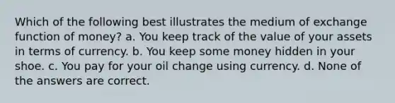 Which of the following best illustrates the medium of exchange function of money? a. You keep track of the value of your assets in terms of currency. b. You keep some money hidden in your shoe. c. You pay for your oil change using currency. d. None of the answers are correct.