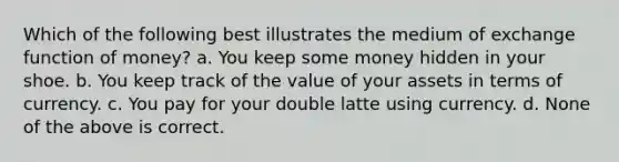 Which of the following best illustrates the medium of exchange function of money? a. You keep some money hidden in your shoe. b. You keep track of the value of your assets in terms of currency. c. You pay for your double latte using currency. d. None of the above is correct.