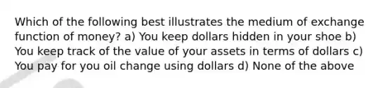 Which of the following best illustrates the medium of exchange function of money? a) You keep dollars hidden in your shoe b) You keep track of the value of your assets in terms of dollars c) You pay for you oil change using dollars d) None of the above