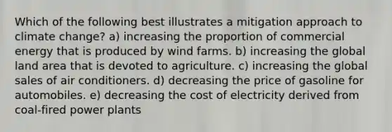 Which of the following best illustrates a mitigation approach to climate change? a) increasing the proportion of commercial energy that is produced by wind farms. b) increasing the global land area that is devoted to agriculture. c) increasing the global sales of air conditioners. d) decreasing the price of gasoline for automobiles. e) decreasing the cost of electricity derived from coal-fired power plants