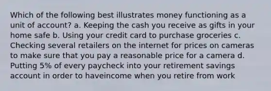 Which of the following best illustrates money functioning as a unit of account? a. Keeping the cash you receive as gifts in your home safe b. Using your credit card to purchase groceries c. Checking several retailers on the internet for prices on cameras to make sure that you pay a reasonable price for a camera d. Putting 5% of every paycheck into your retirement savings account in order to haveincome when you retire from work