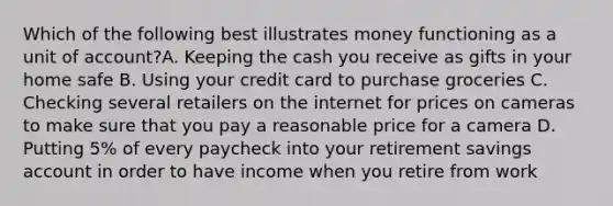 Which of the following best illustrates money functioning as a unit of account?A. Keeping the cash you receive as gifts in your home safe B. Using your credit card to purchase groceries C. Checking several retailers on the internet for prices on cameras to make sure that you pay a reasonable price for a camera D. Putting 5% of every paycheck into your retirement savings account in order to have income when you retire from work