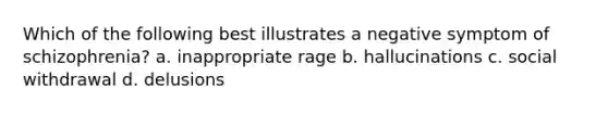 Which of the following best illustrates a negative symptom of schizophrenia? a. inappropriate rage b. hallucinations c. social withdrawal d. delusions