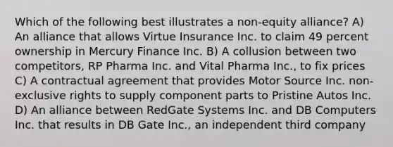 Which of the following best illustrates a non-equity alliance? A) An alliance that allows Virtue Insurance Inc. to claim 49 percent ownership in Mercury Finance Inc. B) A collusion between two competitors, RP Pharma Inc. and Vital Pharma Inc., to fix prices C) A contractual agreement that provides Motor Source Inc. non-exclusive rights to supply component parts to Pristine Autos Inc. D) An alliance between RedGate Systems Inc. and DB Computers Inc. that results in DB Gate Inc., an independent third company