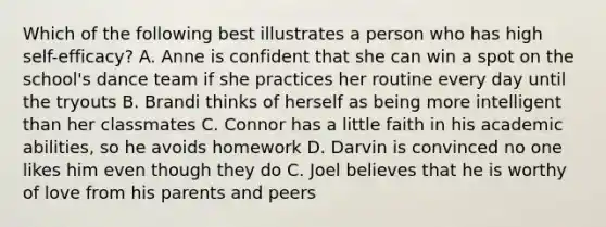 Which of the following best illustrates a person who has high self-efficacy? A. Anne is confident that she can win a spot on the school's dance team if she practices her routine every day until the tryouts B. Brandi thinks of herself as being more intelligent than her classmates C. Connor has a little faith in his academic abilities, so he avoids homework D. Darvin is convinced no one likes him even though they do C. Joel believes that he is worthy of love from his parents and peers