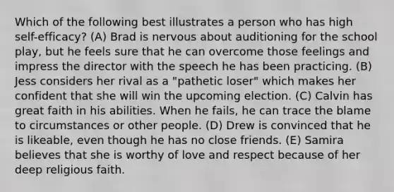 Which of the following best illustrates a person who has high self-efficacy? (A) Brad is nervous about auditioning for the school play, but he feels sure that he can overcome those feelings and impress the director with the speech he has been practicing. (B) Jess considers her rival as a "pathetic loser" which makes her confident that she will win the upcoming election. (C) Calvin has great faith in his abilities. When he fails, he can trace the blame to circumstances or other people. (D) Drew is convinced that he is likeable, even though he has no close friends. (E) Samira believes that she is worthy of love and respect because of her deep religious faith.