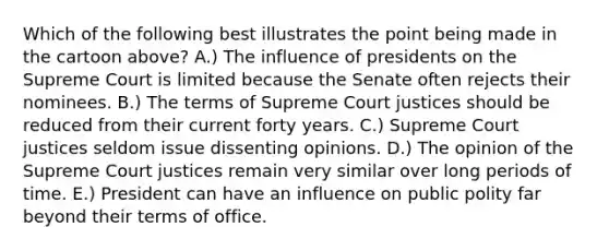 Which of the following best illustrates the point being made in the cartoon above? A.) The influence of presidents on the Supreme Court is limited because the Senate often rejects their nominees. B.) The terms of Supreme Court justices should be reduced from their current forty years. C.) Supreme Court justices seldom issue dissenting opinions. D.) The opinion of the Supreme Court justices remain very similar over long periods of time. E.) President can have an influence on public polity far beyond their terms of office.