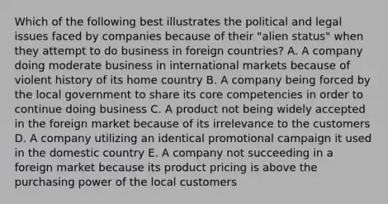 Which of the following best illustrates the political and legal issues faced by companies because of their "alien status" when they attempt to do business in foreign countries? A. A company doing moderate business in international markets because of violent history of its home country B. A company being forced by the local government to share its core competencies in order to continue doing business C. A product not being widely accepted in the foreign market because of its irrelevance to the customers D. A company utilizing an identical promotional campaign it used in the domestic country E. A company not succeeding in a foreign market because its product pricing is above the purchasing power of the local customers